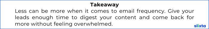 Less can be more when it comes to email frequency. Give your leads enough time to digest your content and come back for more without feeling overwhelmed.
