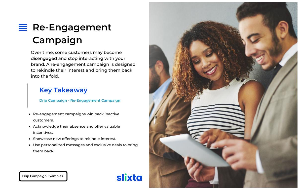 Re-engagement campaigns can win back inactive customers by acknowledging their absence, offering valuable incentives, and showcasing new offerings. Personalized messages and exclusive deals can rekindle interest and bring them back into active engagement with your brand.