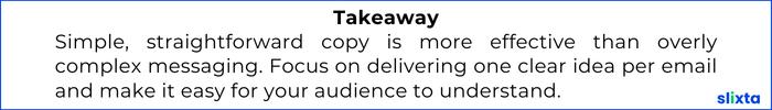 Simple, straightforward copy is more effective than overly complex messaging. Focus on delivering one clear idea per email and make it easy for your audience to understand and engage with.