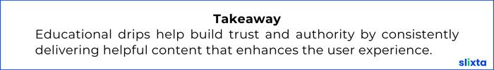 Educational drips help build trust and authority by consistently delivering helpful content that enhances the user experience.