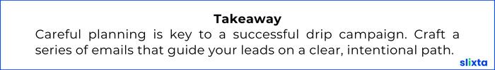 Careful planning is key to a successful drip campaign. Craft a series of emails that guide your leads on a clear, intentional path