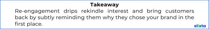 Re-engagement drips rekindle interest and bring customers back by subtly reminding them why they chose your brand in the first place.