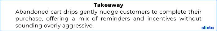 Abandoned cart drips gently nudge customers to complete their purchase, offering a mix of reminders and incentives without sounding overly aggressive.