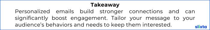Personalized emails build stronger connections and can significantly boost engagement. Tailor your message to your audience’s behaviors and needs to keep them interested.