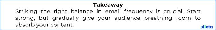 Striking the right balance in email frequency is crucial. Start strong, but gradually give your audience breathing room to absorb your content.